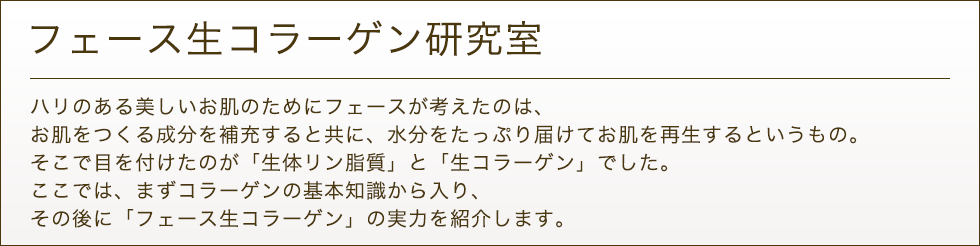 フェース生コラーゲン研究室 ハリのある美しいお肌のためにフェースが考えたのは、お肌を作る成分を補充し、お肌を再生させるというもの。
		そこで目を付けたのが「生コラーゲン」でした。ここでは、コラーゲンの基本知識とフェース生コラーゲンの実力を紹介します。